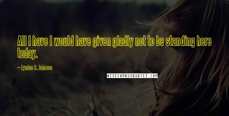 Lyndon B. Johnson Quotes: All I have I would have given gladly not to be standing here today.