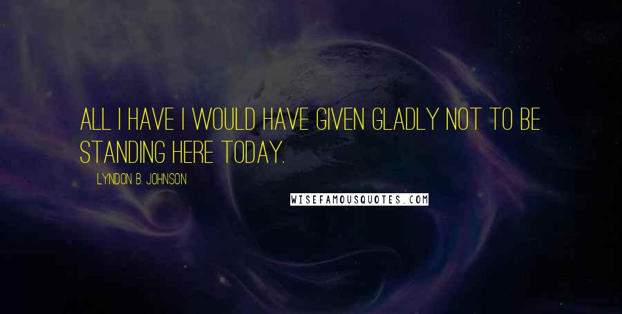 Lyndon B. Johnson Quotes: All I have I would have given gladly not to be standing here today.