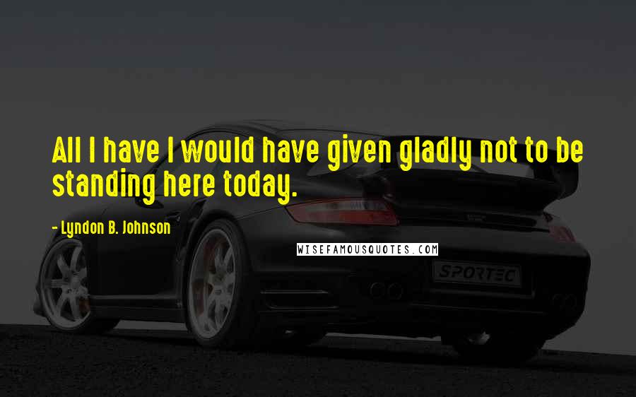 Lyndon B. Johnson Quotes: All I have I would have given gladly not to be standing here today.