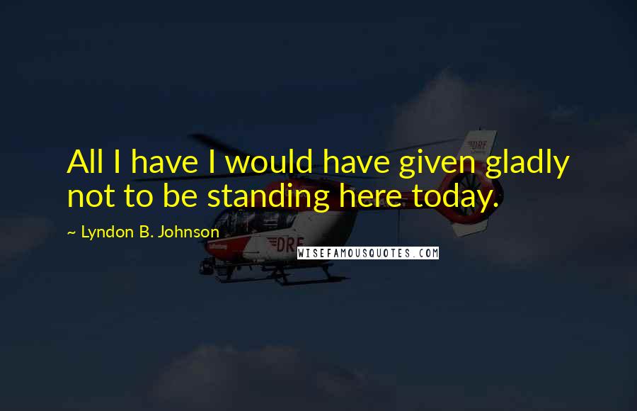 Lyndon B. Johnson Quotes: All I have I would have given gladly not to be standing here today.