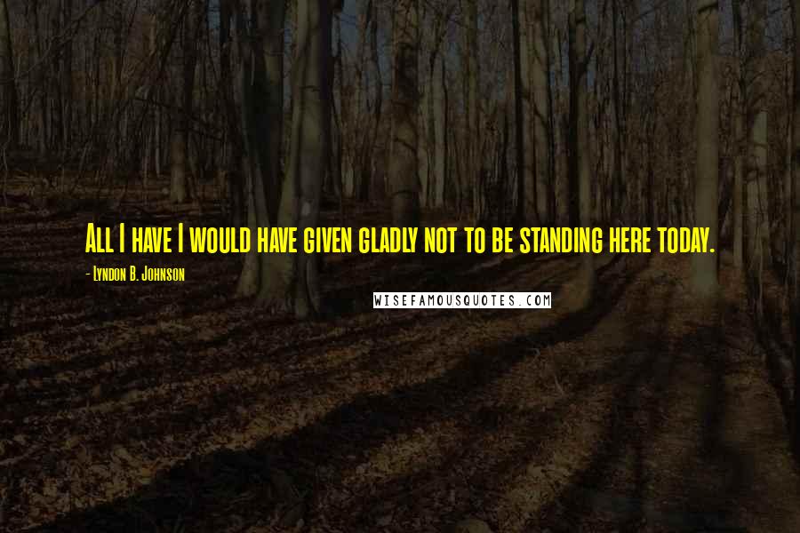 Lyndon B. Johnson Quotes: All I have I would have given gladly not to be standing here today.