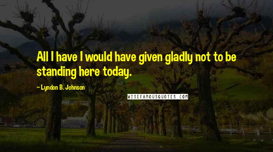 Lyndon B. Johnson Quotes: All I have I would have given gladly not to be standing here today.