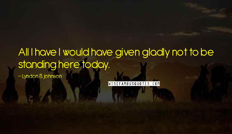 Lyndon B. Johnson Quotes: All I have I would have given gladly not to be standing here today.