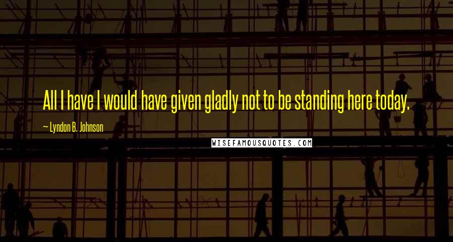 Lyndon B. Johnson Quotes: All I have I would have given gladly not to be standing here today.