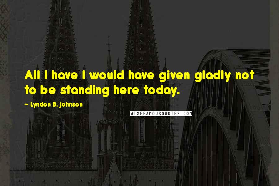 Lyndon B. Johnson Quotes: All I have I would have given gladly not to be standing here today.