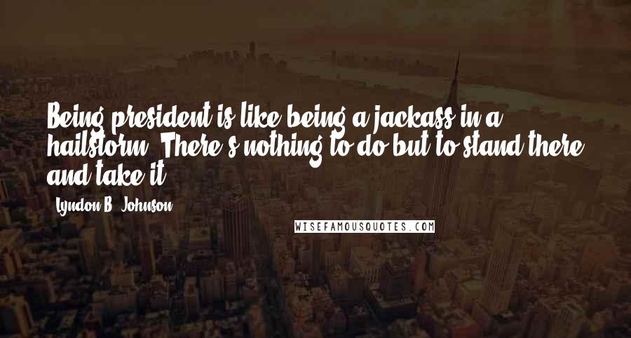 Lyndon B. Johnson Quotes: Being president is like being a jackass in a hailstorm. There's nothing to do but to stand there and take it.