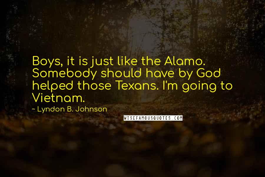 Lyndon B. Johnson Quotes: Boys, it is just like the Alamo. Somebody should have by God helped those Texans. I'm going to Vietnam.