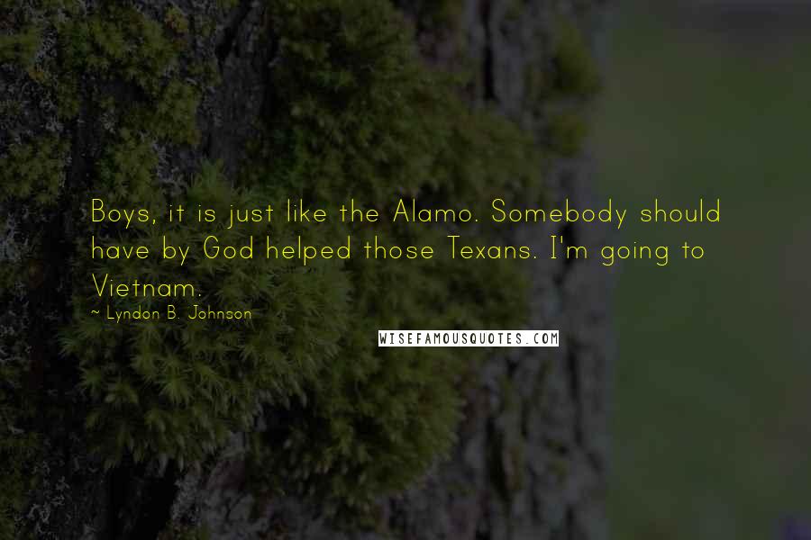 Lyndon B. Johnson Quotes: Boys, it is just like the Alamo. Somebody should have by God helped those Texans. I'm going to Vietnam.