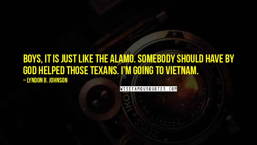 Lyndon B. Johnson Quotes: Boys, it is just like the Alamo. Somebody should have by God helped those Texans. I'm going to Vietnam.