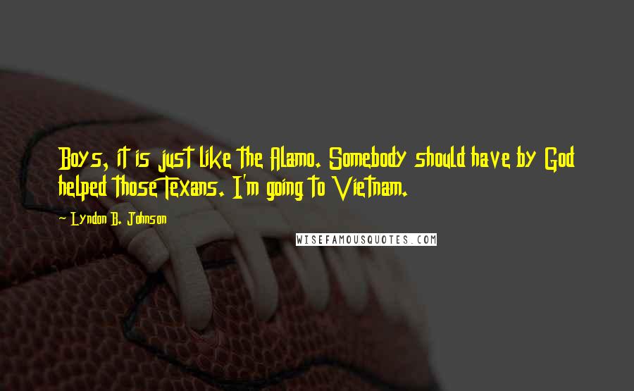 Lyndon B. Johnson Quotes: Boys, it is just like the Alamo. Somebody should have by God helped those Texans. I'm going to Vietnam.
