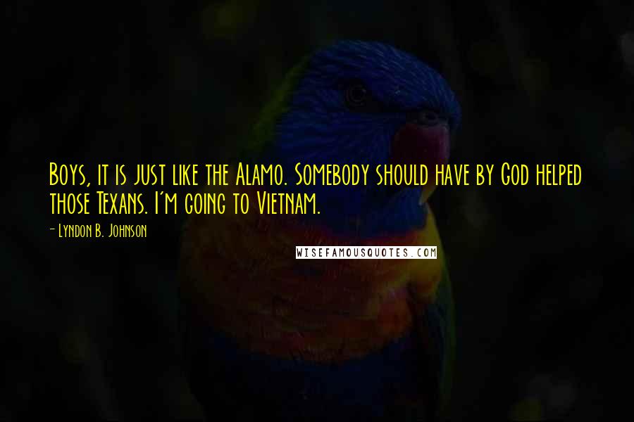 Lyndon B. Johnson Quotes: Boys, it is just like the Alamo. Somebody should have by God helped those Texans. I'm going to Vietnam.