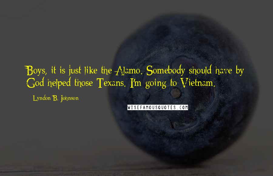 Lyndon B. Johnson Quotes: Boys, it is just like the Alamo. Somebody should have by God helped those Texans. I'm going to Vietnam.