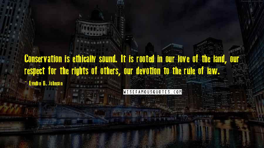 Lyndon B. Johnson Quotes: Conservation is ethically sound. It is rooted in our love of the land, our respect for the rights of others, our devotion to the rule of law.