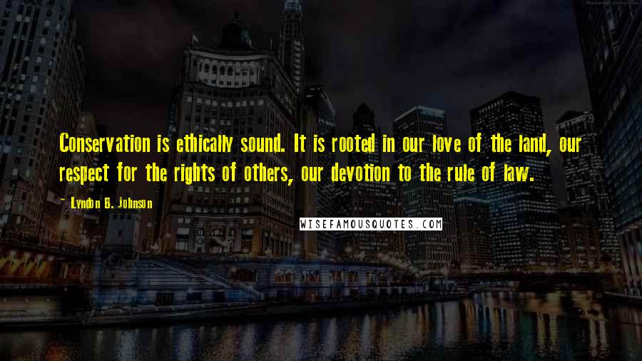 Lyndon B. Johnson Quotes: Conservation is ethically sound. It is rooted in our love of the land, our respect for the rights of others, our devotion to the rule of law.