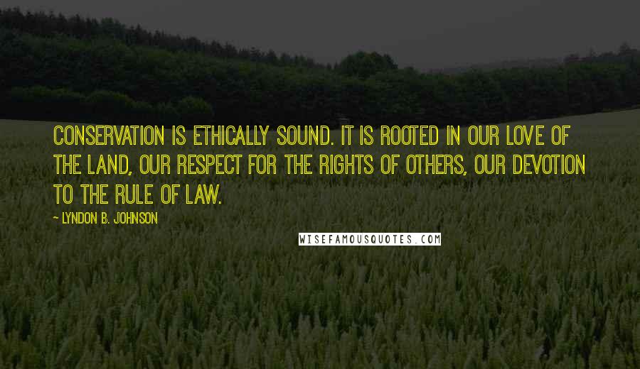 Lyndon B. Johnson Quotes: Conservation is ethically sound. It is rooted in our love of the land, our respect for the rights of others, our devotion to the rule of law.