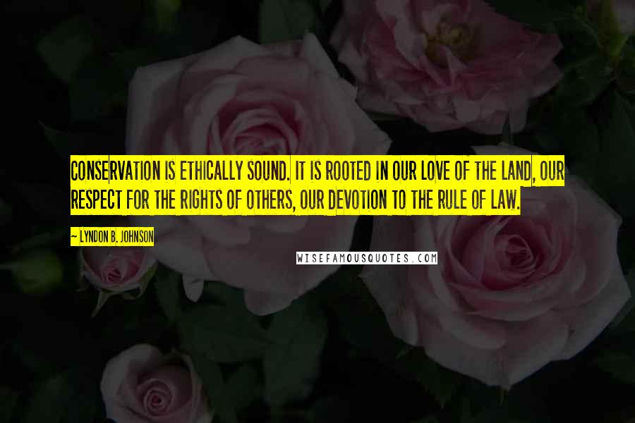 Lyndon B. Johnson Quotes: Conservation is ethically sound. It is rooted in our love of the land, our respect for the rights of others, our devotion to the rule of law.