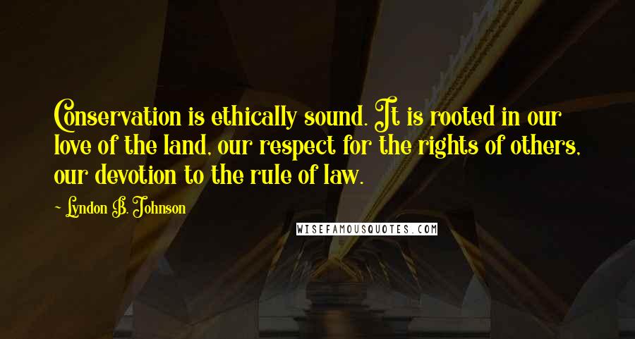 Lyndon B. Johnson Quotes: Conservation is ethically sound. It is rooted in our love of the land, our respect for the rights of others, our devotion to the rule of law.