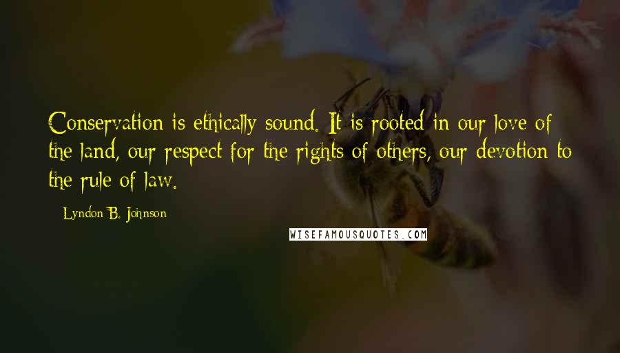 Lyndon B. Johnson Quotes: Conservation is ethically sound. It is rooted in our love of the land, our respect for the rights of others, our devotion to the rule of law.