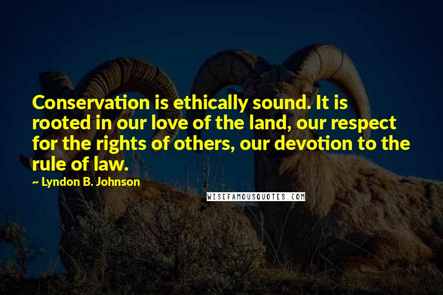 Lyndon B. Johnson Quotes: Conservation is ethically sound. It is rooted in our love of the land, our respect for the rights of others, our devotion to the rule of law.