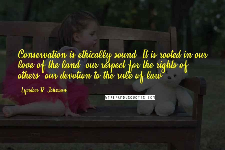 Lyndon B. Johnson Quotes: Conservation is ethically sound. It is rooted in our love of the land, our respect for the rights of others, our devotion to the rule of law.