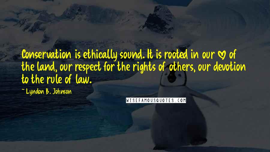 Lyndon B. Johnson Quotes: Conservation is ethically sound. It is rooted in our love of the land, our respect for the rights of others, our devotion to the rule of law.