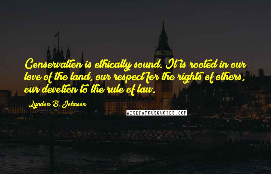 Lyndon B. Johnson Quotes: Conservation is ethically sound. It is rooted in our love of the land, our respect for the rights of others, our devotion to the rule of law.