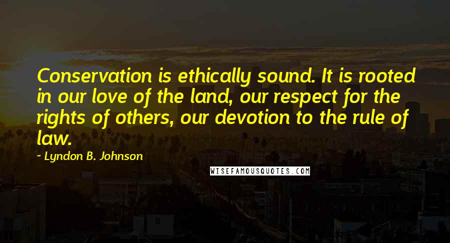Lyndon B. Johnson Quotes: Conservation is ethically sound. It is rooted in our love of the land, our respect for the rights of others, our devotion to the rule of law.