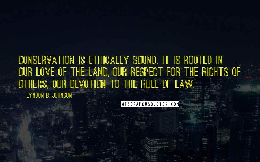 Lyndon B. Johnson Quotes: Conservation is ethically sound. It is rooted in our love of the land, our respect for the rights of others, our devotion to the rule of law.