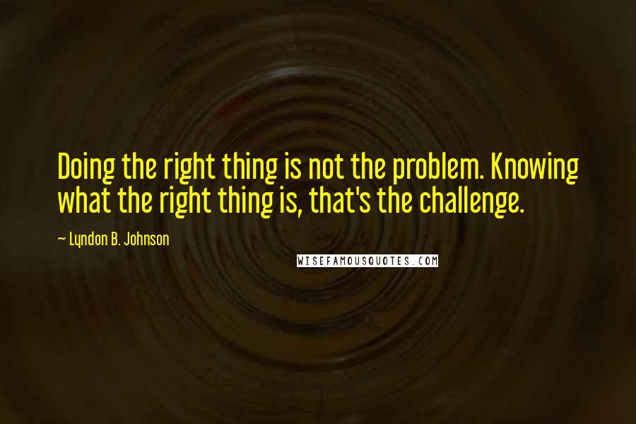 Lyndon B. Johnson Quotes: Doing the right thing is not the problem. Knowing what the right thing is, that's the challenge.