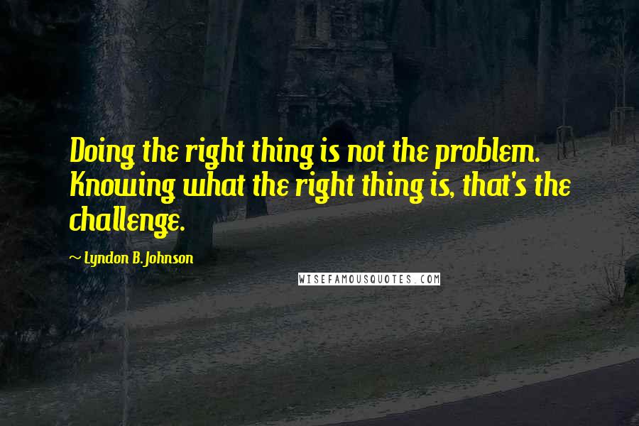 Lyndon B. Johnson Quotes: Doing the right thing is not the problem. Knowing what the right thing is, that's the challenge.