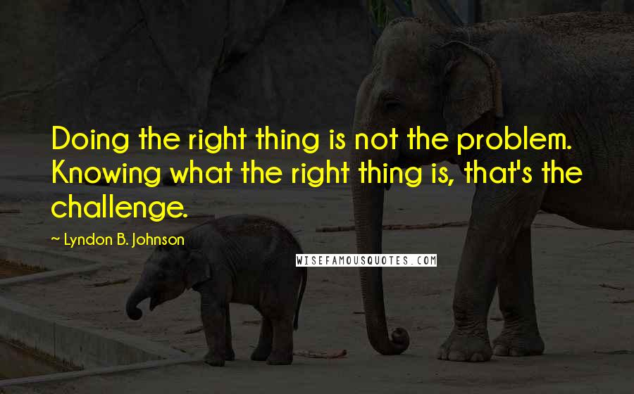 Lyndon B. Johnson Quotes: Doing the right thing is not the problem. Knowing what the right thing is, that's the challenge.