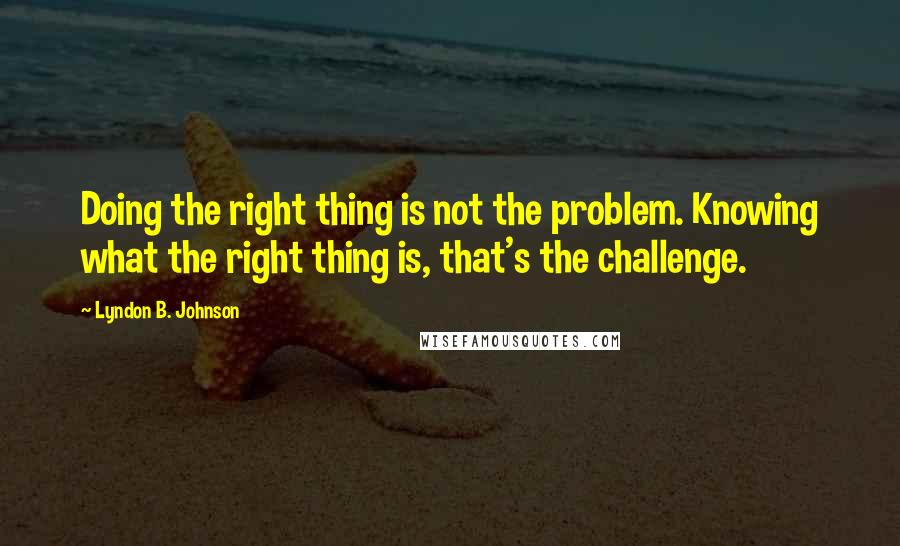 Lyndon B. Johnson Quotes: Doing the right thing is not the problem. Knowing what the right thing is, that's the challenge.