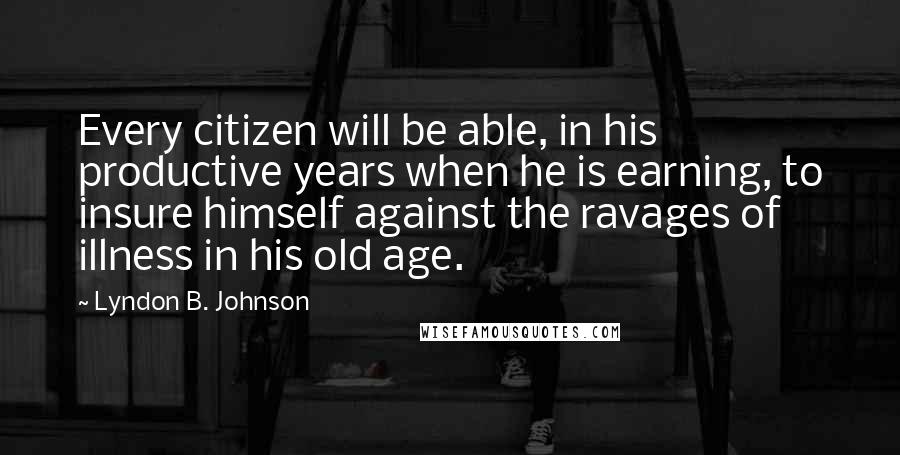 Lyndon B. Johnson Quotes: Every citizen will be able, in his productive years when he is earning, to insure himself against the ravages of illness in his old age.