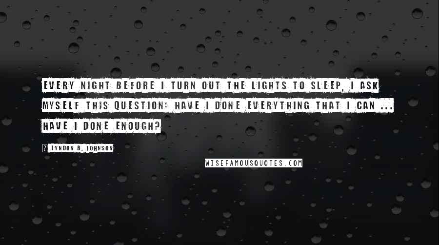 Lyndon B. Johnson Quotes: Every night before I turn out the lights to sleep, I ask myself this question: Have I done everything that I can ... Have I done enough?