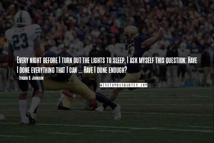 Lyndon B. Johnson Quotes: Every night before I turn out the lights to sleep, I ask myself this question: Have I done everything that I can ... Have I done enough?