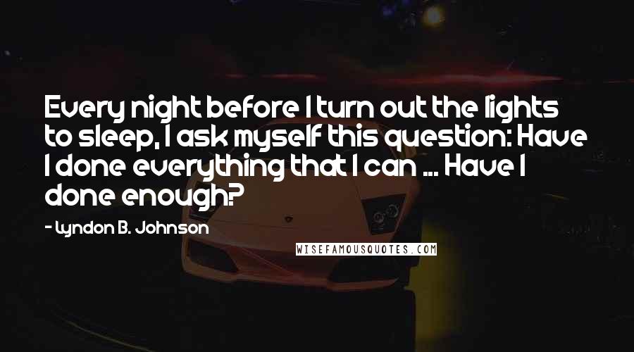 Lyndon B. Johnson Quotes: Every night before I turn out the lights to sleep, I ask myself this question: Have I done everything that I can ... Have I done enough?