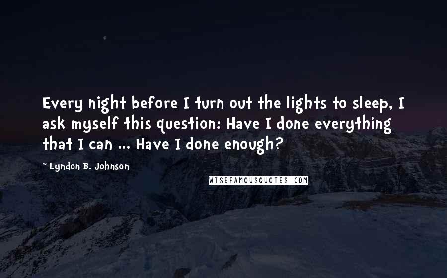 Lyndon B. Johnson Quotes: Every night before I turn out the lights to sleep, I ask myself this question: Have I done everything that I can ... Have I done enough?