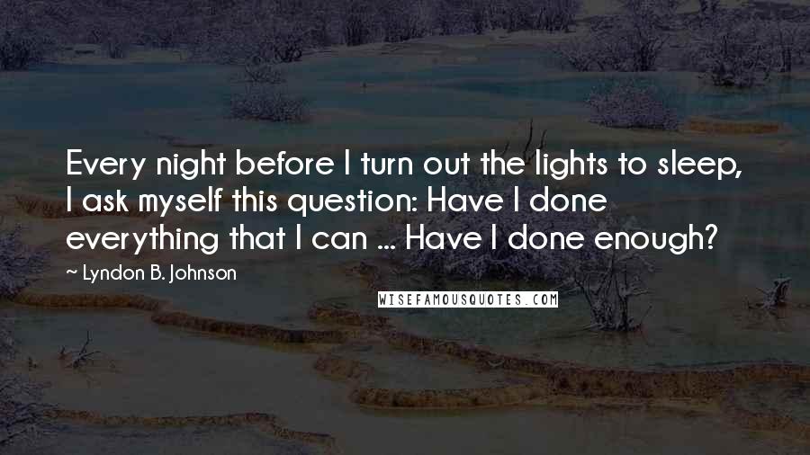 Lyndon B. Johnson Quotes: Every night before I turn out the lights to sleep, I ask myself this question: Have I done everything that I can ... Have I done enough?