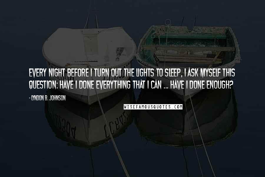 Lyndon B. Johnson Quotes: Every night before I turn out the lights to sleep, I ask myself this question: Have I done everything that I can ... Have I done enough?