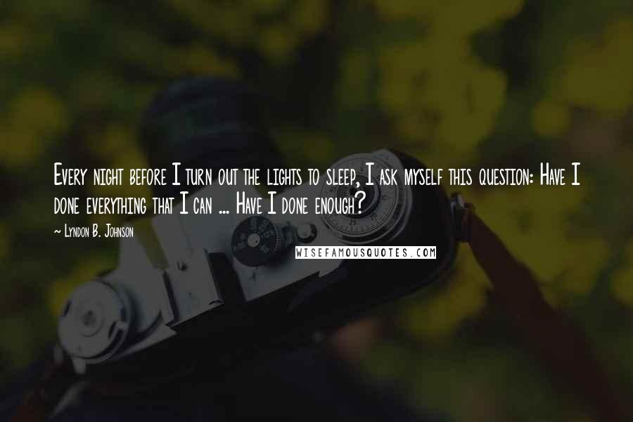 Lyndon B. Johnson Quotes: Every night before I turn out the lights to sleep, I ask myself this question: Have I done everything that I can ... Have I done enough?