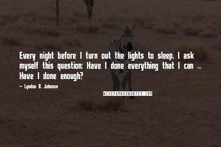 Lyndon B. Johnson Quotes: Every night before I turn out the lights to sleep, I ask myself this question: Have I done everything that I can ... Have I done enough?