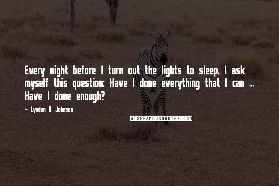 Lyndon B. Johnson Quotes: Every night before I turn out the lights to sleep, I ask myself this question: Have I done everything that I can ... Have I done enough?