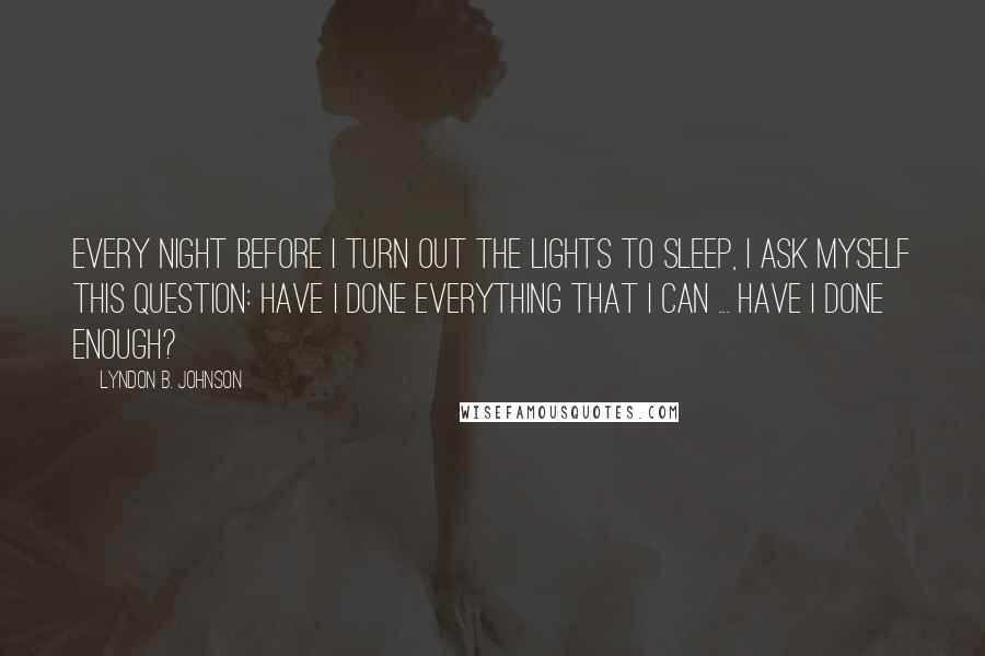 Lyndon B. Johnson Quotes: Every night before I turn out the lights to sleep, I ask myself this question: Have I done everything that I can ... Have I done enough?