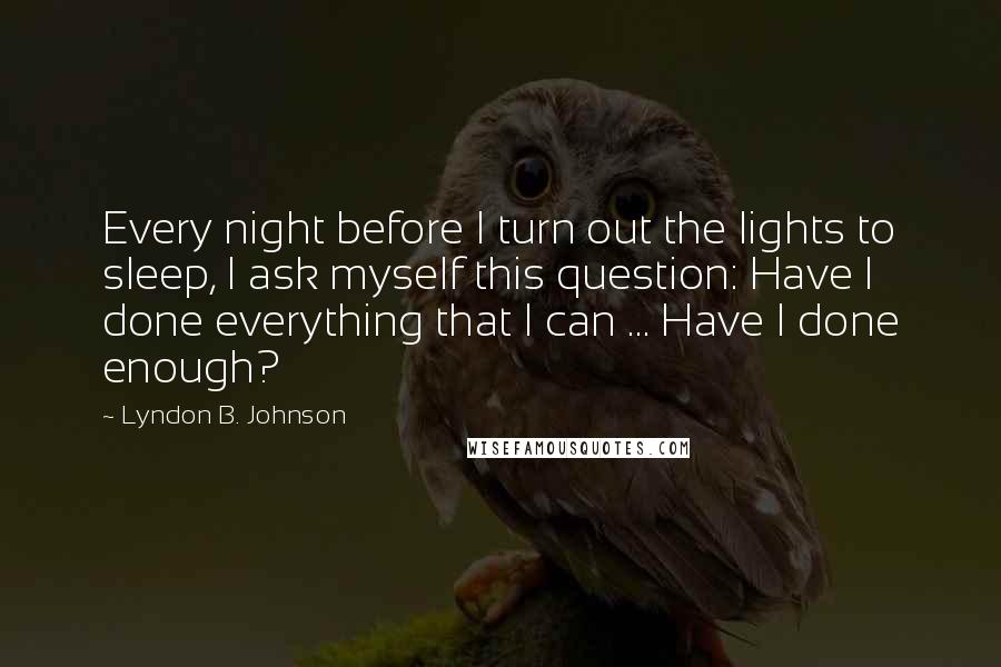 Lyndon B. Johnson Quotes: Every night before I turn out the lights to sleep, I ask myself this question: Have I done everything that I can ... Have I done enough?