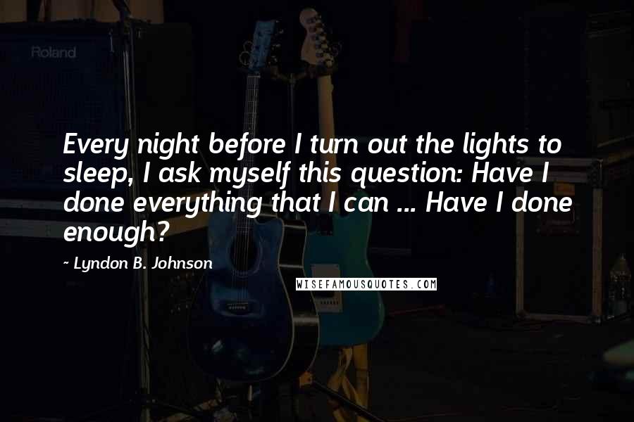 Lyndon B. Johnson Quotes: Every night before I turn out the lights to sleep, I ask myself this question: Have I done everything that I can ... Have I done enough?