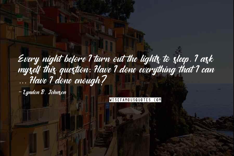 Lyndon B. Johnson Quotes: Every night before I turn out the lights to sleep, I ask myself this question: Have I done everything that I can ... Have I done enough?