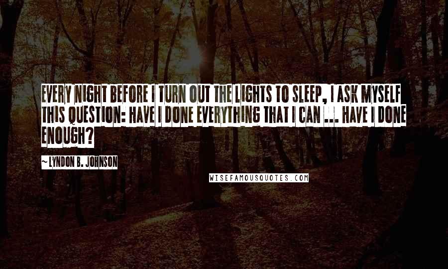 Lyndon B. Johnson Quotes: Every night before I turn out the lights to sleep, I ask myself this question: Have I done everything that I can ... Have I done enough?