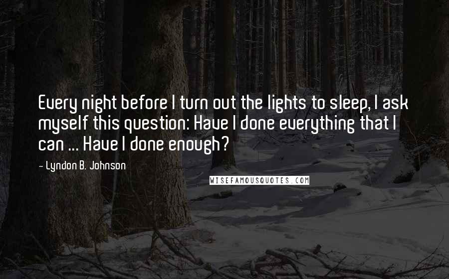 Lyndon B. Johnson Quotes: Every night before I turn out the lights to sleep, I ask myself this question: Have I done everything that I can ... Have I done enough?