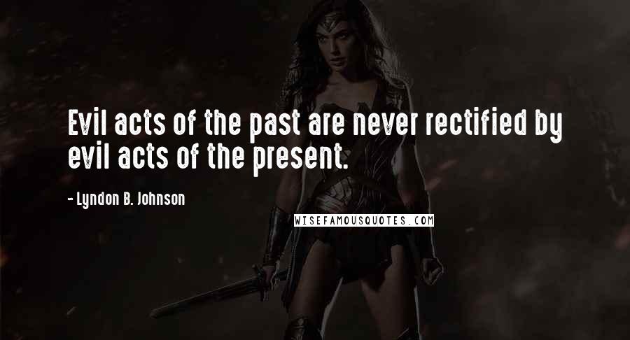 Lyndon B. Johnson Quotes: Evil acts of the past are never rectified by evil acts of the present.