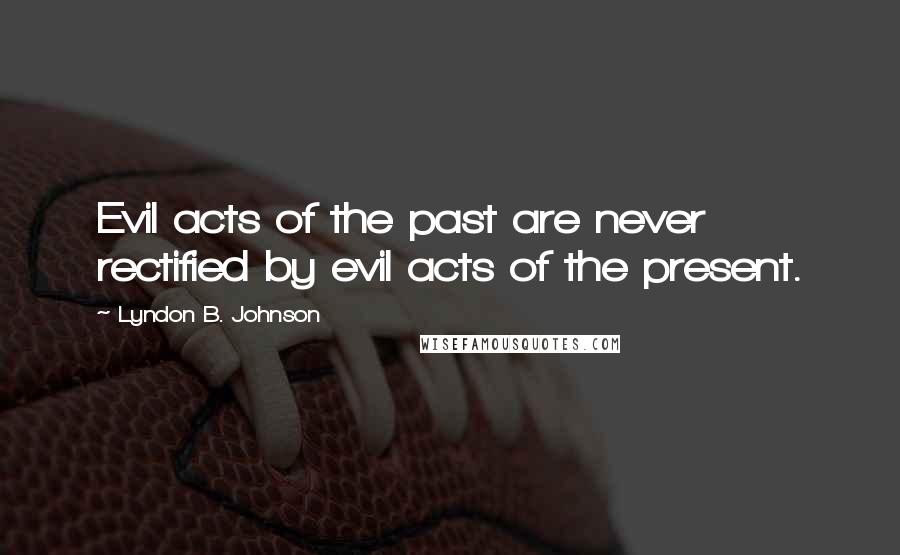Lyndon B. Johnson Quotes: Evil acts of the past are never rectified by evil acts of the present.